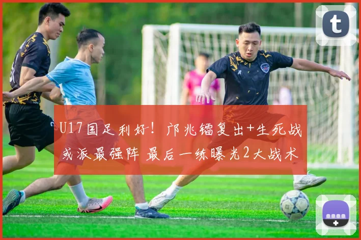 U17国足利好！邝兆镭复出+生死战或派最强阵 最后一练曝光2大战术