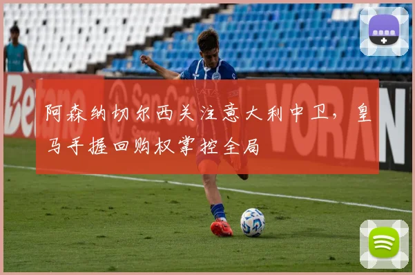 阿森纳切尔西关注意大利中卫，皇马手握回购权掌控全局