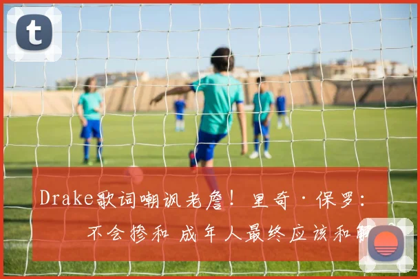 Drake歌词嘲讽老詹！里奇·保罗：我不会掺和 成年人最终应该和解