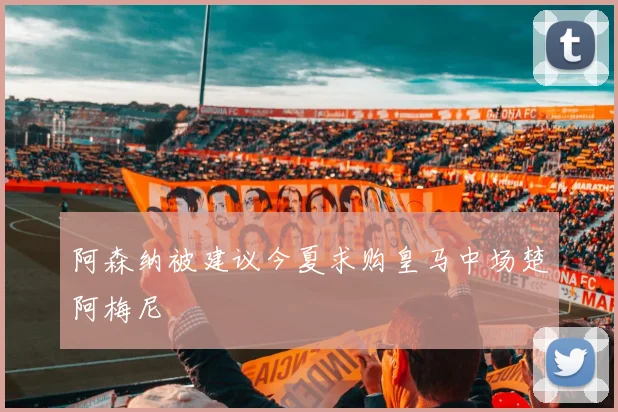 阿森纳被建议今夏求购皇马中场楚阿梅尼