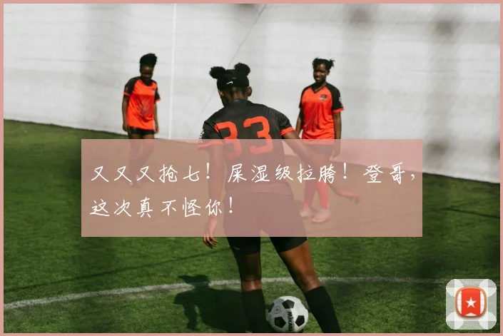 又又又抢七！屎湿级拉胯！登哥，这次真不怪你！